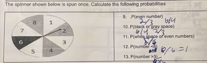 The spinner shown below is spun once. Calculate the following probabilities 
9, .P(even number) 
10. P(black or gray space) 
11. P(white space or even numbers) 
12. P(number <8</tex>) 
13. P(number >3)