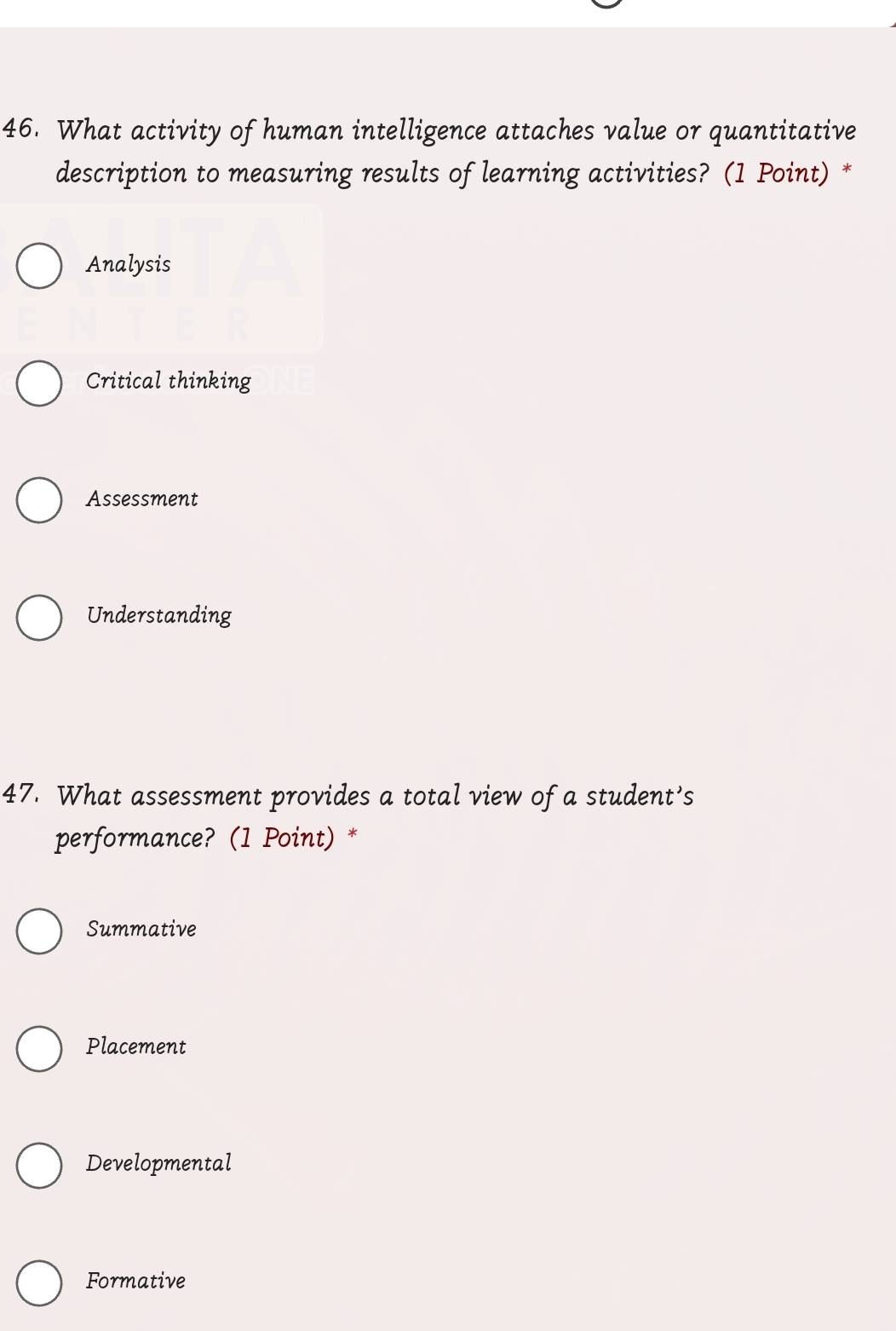 What activity of human intelligence attaches value or quantitative
description to measuring results of learning activities? (1 Point) *
Analysis
Critical thinking
Assessment
Understanding
47. What assessment provides a total view of a student’s
performance? (1 Point) *
Summative
Placement
Developmental
Formative