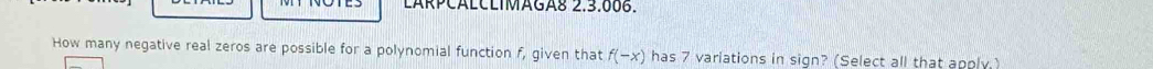 LARPCÁLCLIMAGA8 2.3.006. 
How many negative real zeros are possible for a polynomial function f, given that f(-x) has 7 variations in sign? (Select all that apply.)