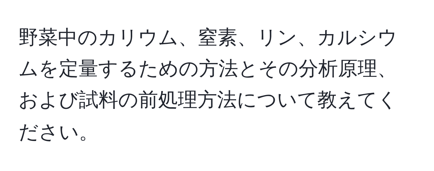 野菜中のカリウム、窒素、リン、カルシウムを定量するための方法とその分析原理、および試料の前処理方法について教えてください。