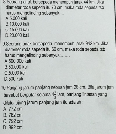 Seorang anak bersepeda menempuh jarak 44 km. Jika
diameter roda sepeda itu 70 cm, maka roda sepeda tsb
harus mengelinding sebanyak....
A. 5.000 kali
B. 10.000 kali
C. 15.000 kali
D. 20.000 kali
9.Seorang anak bersepeda menempuh jarak 942 km. Jika
diameter roda sepeda itu 60 cm, maka roda sepeda tsb
harus mengelinding sebanyak:.......
A. 500.000 kali
B. 50.000 kali
C. 5.000 kali
D. 500 kali
10.Panjang jarum panjang sebuah jam 28 cm. Bila jarum jam
tersebut berputar selama 4 1/2  jam, panjang lintasan yang
dilalui ujung jarum panjang jam itu adalah :
A. 772 cm
B. 782 cm
C. 792 cm
D. 892 cm