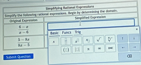 Simplifying Rational Expressions 
Simplify the following rational expressions. Begin by determining the domain. 
Original Expression Simplified Expression 
×
 (6-x)/x-6  Basic Funcs Trig
 (5-8x)/8x-5  x  □ /□   x^(□) x_□  sqrt() sqrt[n]() 1 ↓ 
(3) beginvmatrix □ endvmatrix π ∞ DNE ← 
Submit Question