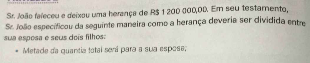 Sr. João faleceu e deixou uma herança de R$ 1 200 000,00. Em seu testamento, 
Sr. João especificou da seguinte maneira como a herança deveria ser dividida entre 
sua esposa e seus dois filhos: 
Metade da quantia total será para a sua esposa;