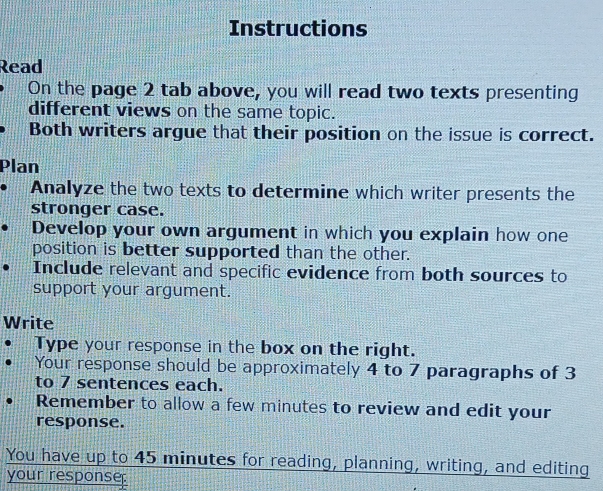 Instructions 
Read 
On the page 2 tab above, you will read two texts presenting 
different views on the same topic. 
Both writers argue that their position on the issue is correct. 
Plan 
Analyze the two texts to determine which writer presents the 
stronger case. 
Develop your own argument in which you explain how one 
position is better supported than the other. 
Include relevant and specific evidence from both sources to 
support your argument. 
Write 
Type your response in the box on the right. 
Your response should be approximately 4 to 7 paragraphs of 3
to 7 sentences each. 
Remember to allow a few minutes to review and edit your 
response. 
You have up to 45 minutes for reading, planning, writing, and editing 
your response