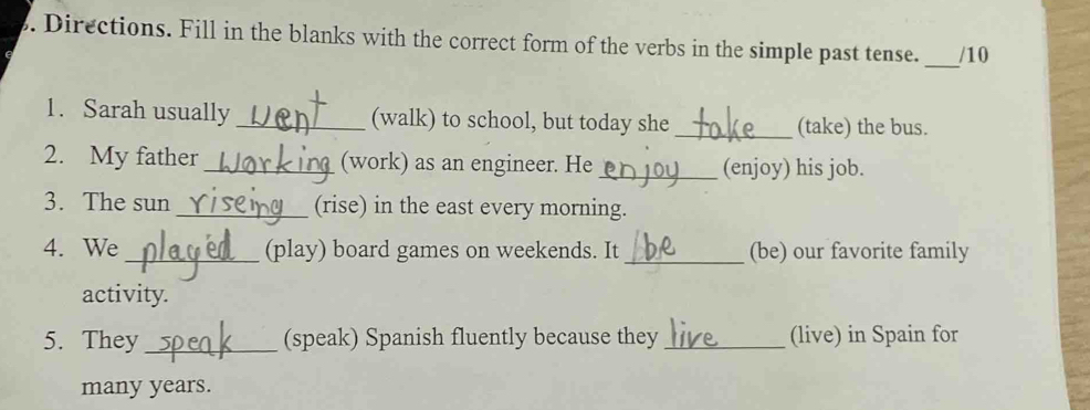 Directions. Fill in the blanks with the correct form of the verbs in the simple past tense. /10 
_ 
1. Sarah usually _(walk) to school, but today she_ 
(take) the bus. 
2. My father _(work) as an engineer. He _(enjoy) his job. 
3. The sun _(rise) in the east every morning. 
4. We_ (play) board games on weekends. It _(be) our favorite family 
activity. 
5. They _(speak) Spanish fluently because they _(live) in Spain for 
many years.