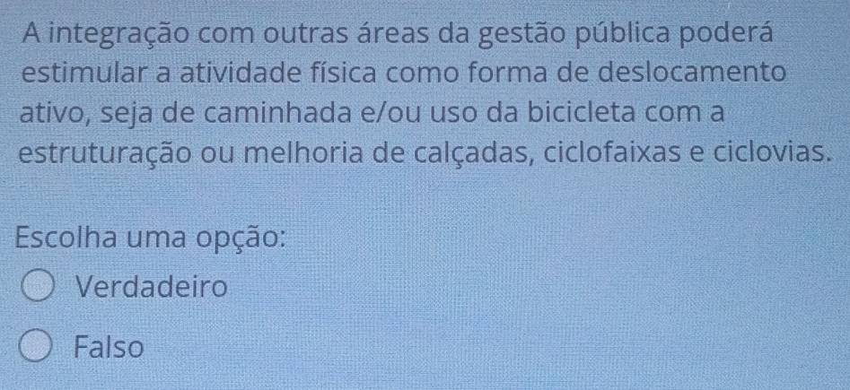 A integração com outras áreas da gestão pública poderá
estimular a atividade física como forma de deslocamento
ativo, seja de caminhada e/ou uso da bicicleta com a
estruturação ou melhoria de calçadas, ciclofaixas e ciclovias.
Escolha uma opção:
Verdadeiro
Falso