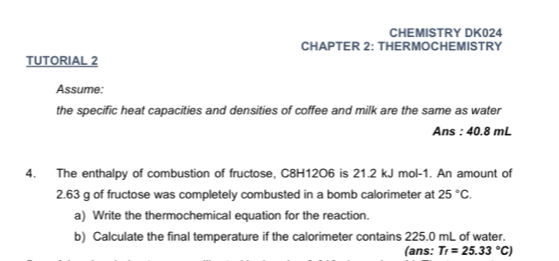 CHEMISTRY DK024 
CHAPTER 2: THERMOCHEMISTRY 
TUTORIAL 2 
Assume: 
the specific heat capacities and densities of coffee and milk are the same as water 
Ans : 40.8 mL
4. The enthalpy of combustion of fructose, C8H12O6 is 21.2 kJ mol-1. An amount of
2.63 g of fructose was completely combusted in a bomb calorimeter at 25°C. 
a) Write the thermochemical equation for the reaction. 
b) Calculate the final temperature if the calorimeter contains 225.0 mL of water. 
(ans: T_f=25.33°C)