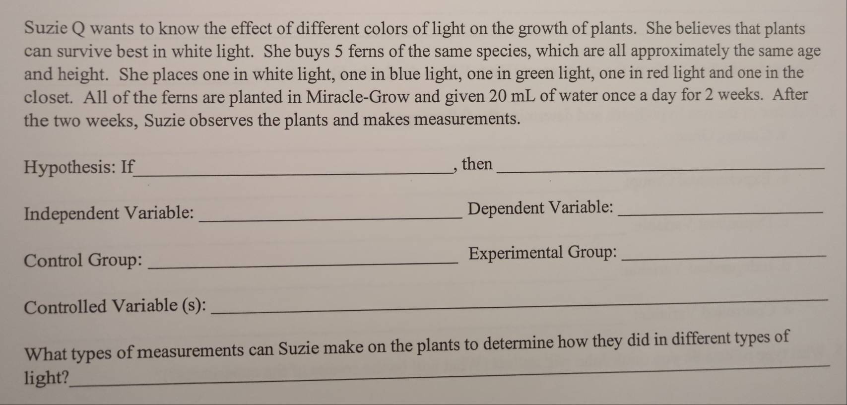 Suzie Q wants to know the effect of different colors of light on the growth of plants. She believes that plants 
can survive best in white light. She buys 5 ferns of the same species, which are all approximately the same age 
and height. She places one in white light, one in blue light, one in green light, one in red light and one in the 
closet. All of the ferns are planted in Miracle-Grow and given 20 mL of water once a day for 2 weeks. After 
the two weeks, Suzie observes the plants and makes measurements. 
Hypothesis: If_ , then_ 
Independent Variable: _Dependent Variable:_ 
Control Group: _Experimental Group:_ 
Controlled Variable (s): 
_ 
What types of measurements can Suzie make on the plants to determine how they did in different types of 
light? 
_