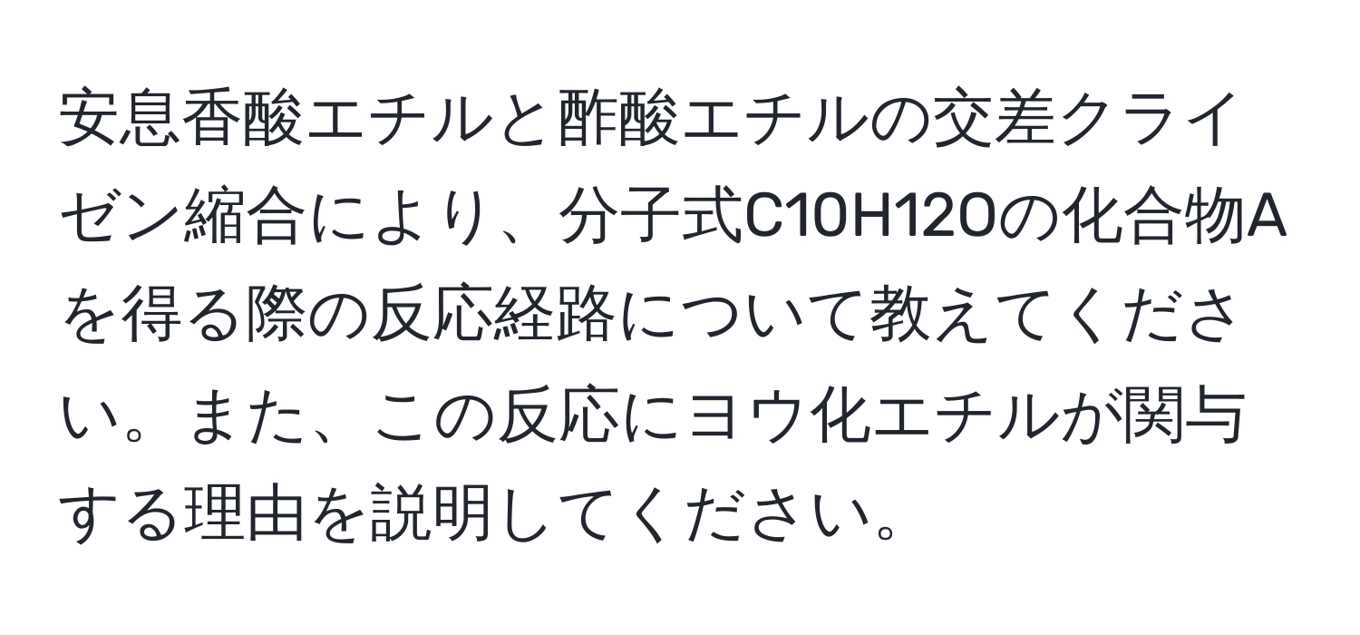 安息香酸エチルと酢酸エチルの交差クライゼン縮合により、分子式C10H12Oの化合物Aを得る際の反応経路について教えてください。また、この反応にヨウ化エチルが関与する理由を説明してください。