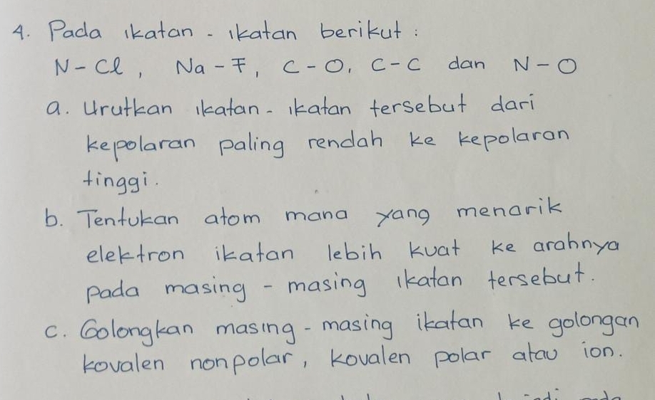 Pada ikatan- ikatan berikut:
N-Cl, Na-F, C-O, C-C dan N-O
a. Hrutkan ikatan-Ikatan tersebut dari 
kepolaran paling rendah ke kepolaran 
finggi. 
b. Tenfukan atom mana yang menorik 
elektron ikatan lebin Kuat ke arahnya 
Pada masing -masing ikatan tersebut. 
C. Golongkan masing-masing ikatan ke golongan 
kovalen nonpolar, Kovalen polar atau ion.