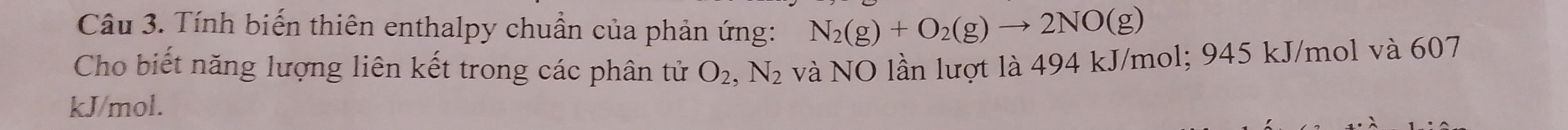 Tính biến thiên enthalpy chuẩn của phản ứng: N_2(g)+O_2(g)to 2NO(g)
Cho biết năng lượng liên kết trong các phân tử O_2, N_2 và NO lần lượt là 494 kJ/mol; 945 kJ/mol và 607
kJ/mol.