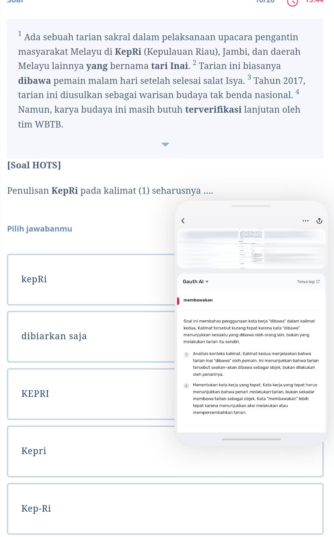 ¹ Ada sebuah tarian sakral dalam pelaksanaan upacara pengantin 
masyarakat Melayu di KepRi (Kepulauan Riau), Jambi, dan daerah 
Melayu lainnya yang bernama tari Inai. ^2 Tarian ini biasanya 
dibawa pemain malam hari setelah selesai salat Isya. ^3 Tahun 2017, 
tarian ini diusulkan sebagai warisan budaya tak benda nasional. ª 
Namun, karya budaya ini masih butuh terverifikasi lanjutan oleh 
tim WBTB. 
[Soal HOTS] 
Penulisan KepRi pada kalimat (1) seharusnya .... 
< 
Pilih jawabanmu 
d h 
kepRi Gauth Al Tanya lagi C' 
membawakan 
Soal ini membahas penggunaan kata kerja ''dibawa'' dalam kalimat 
kedua. Kalimat tersebut kurang tepat karena kata 'dibawa" 
dibiarkan saja menunjukkan sesuatu yang dibawa oleh orang lain, bukan yang 
melakukan tarian itu sendiri. 
Analisis konteks kalimat. Kalimat kedua menjelaskan bahwa 
tarian Inai "dibawa" oleh pemain. Ini menunjukkan bahwa tarian 
tersebut seakan-akan dibawa seþaǧai obiek, bukan dilakukan 
oleh penarinya. 
Menentukan kata kerja yang tepat. Kata kerja yang tepat harus 
KEPRI menunjukkan bahwa penari melakukantarian, bukan sekadar 
membawa tarian sebagai objek. Kata "membawakan" lebih 
mempersembahkan tarian. 
Kepri 
Kep-Ri