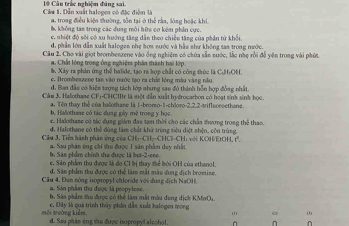 Câu trắc nghiệm đúng sai.
Câu 1. Dẫn xuất halogen có đặc điểm là
a. trong điều kiện thường, tồn tại ở thể rắn, lỏng hoặc khí.
b. không tan trong các dung môi hữu cơ kém phân cực.
c. nhiệt độ sôi có xu hưởng tăng dần theo chiều tăng của phân tử khối.
d. phần lớn dẫn xuất halogen nhẹ hơn nước và hầu như không tan trong nước.
Câu 2. Cho vài giọt brombenzene vào ống nghiệm có chứa sẵn nước, lắc nhẹ rồi để yên trong vài phút.
a. Chất lóng trong ống nghiệm phân thành hai lớp.
b. Xảy ra phản ứng thể halide, tạo ra hợp chất có công thức là C₆H₅OH.
c. Brombenzene tan vào nước tạo ra chất lỏng màu vàng nâu.
d. Ban đầu có hiện tượng tách lớp nhưng sau đó thành hỗn hợp đồng nhất.
Câu 3. Halothane CF_3 a-CHCIBr là một dẫn xuất hydrocarbon có hoạt tính sinh học.
a. Tên thay thế của halothane là 1-bromo-1-chloro-2,2,2-trifluoroethane.
b. Halothane có tác dụng gây mê trong y học.
c. Halothane có tác dụng giảm đau tạm thời cho các chấn thương trong thể thao.
d. Halothane có thể dùng làm chất khử trùng tiêu diệt nhện, côn trùng.
Câu 3. Tiến hành phản ứng của CH_3-CH_2-CHCl-CH_3 với KOH/EtOH, tº.
a. Sau phản ứng chỉ thu được 1 sản phẩm duy nhất.
b. Sản phẩm chính thu được là but-2-ene.
c. Sản phẩm thu được là do Cl bị thay thể bởi OH của ethanol.
d. Sản phẩm thu được có thể làm mất màu dung dịch bromine.
Câu 4. Đun nóng isopropyl chloride với dung dịch NaOH.
a. Sản phẩm thu được là propylene.
b. Sân phẩm thu được có thể làm mất màu dung dịch KMnO_4
c. Đây là quá trình thủy phân dẫn xuất halogen trong
môi trường kiểm. (1) (2) (3)
d. Sau phản ứng thu được isopropyl alcohol. ∩