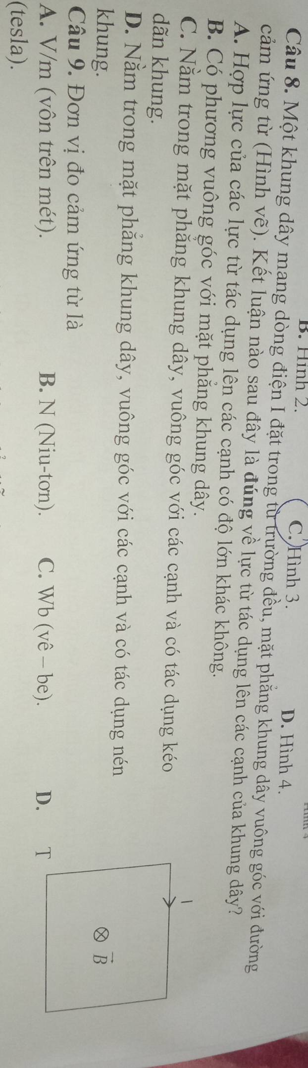 B. Hình 2. C. Hình 3. D. Hình 4.
Câu 8. Một khung dây mạng dòng điện I đặt trong từ trường đều, mặt phẳng khung dây vuông góc với đường
cảm ứng từ (Hình vẽ). Kết luận nào sau đây là đúng về lực từ tác dụng lên các cạnh của khung dây?
A. Hợp lực của các lực từ tác dụng lên các cạnh có độ lớn khác không.
B. Có phương vuông góc với mặt phẳng khung dây.
C. Nằm trong mặt phẳng khung dây, vuông góc với các cạnh và có tác dụng kéo
dãn khung.
D. Nằm trong mặt phăng khung dây, vuông góc với các cạnh và có tác dụng nén
khung. 
Câu 9. Đơn vị đo cảm ứng từ là
A. V/m (vôn trên mét). B. N (Niu-tơn). C. Wb (vê - be). D. €£T
(tesla).