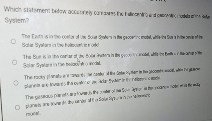 Which statement below accurately compares the heliocentric and geocentric models of the Solar
System?
The Earth is in the center of the Solar System in the geocentric model, while the Sun is in the center of the
Solar System in the heliocentric model.
The Sun is in the center of the Solar System in the geocentric model, while the Earth is in the center of the
Solar System in the heliocentric model.
The rocky planets are towards the center of the Solar System in the geocentric model, while the gaseous
planets are towards the center of the Solar System in the heliocentric model.
The gaseous planets are towards the center of the Solar System in the geocentric model, while the rocky
planets are towards the center of the Solar System in the heliocentric
model.