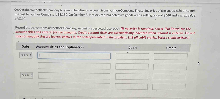 On October 5, Metlock Company buys merchandise on account from Ivanhoe Company. The selling price of the goods is $5,240, and 
the cost to Ivanhoe Company is $3,180. On October 8, Metlock returns defective goods with a selling price of $640 and a scrap value 
of $310. 
Record the transactions of Metlock Company, assuming a perpetual approach. (If no entry is required, select "No Entry" for the 
account titles and enter O for the amounts. Credit account titles are automatically indented when amount is entered. Do not 
indent manually. Record journal entries in the order presented in the problem. List all debit entries before credit entries.) 
Date Account Titles and Explanation Debit Credit 
Oct. 5 $
Oct. 8 $ □ 