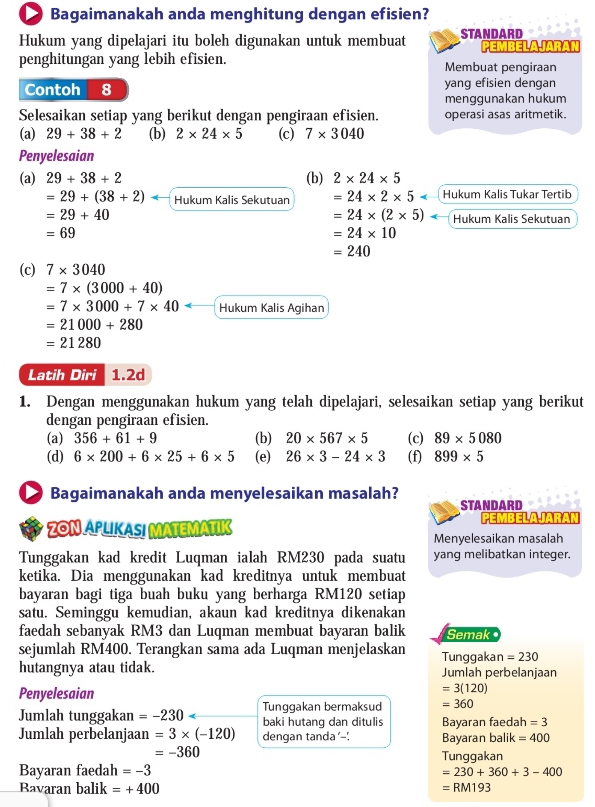 Bagaimanakah anda menghitung dengan efisien?
Hukum yang dipelajari itu boleh digunakan untuk membuat STANDARD PEMBELAJARAN
penghitungan yang lebih efisien. Membuat pengiraan
Contoh 8 yang efisien dengan
menggunakan hukum
Selesaikan setiap yang berikut dengan pengiraan efisien. operasi asas aritmetik.
(a) 29+38+2 (b) 2* 24* 5 (c) 7* 3040
Penyelesaian
(a) 29+38+2 (b) 2* 24* 5
=29+(38+2) Hukum Kalis Sekutuan =24* 2* 5 Hukum Kalis Tukar Tertib
=29+40
=24* (2* 5) Hukum Kalis Sekutuan
=69
=24* 10
=240
(c) 7* 3040
=7* (3000+40)
=7* 3000+7* 40= Hukum Kalis Agihan
=21000+280
=21280
Latih Diri 1.2d
1. Dengan menggunakan hukum yang telah dipelajari, selesaikan setiap yang berikut
dengan pengiraan efisien.
(a) 356+61+9 (b) 20* 567* 5 (c) 89* 5080
(d) 6* 200+6* 25+6* 5 (e) 26* 3-24* 3 (f) 899* 5
Bagaimanakah anda menyelesaikan masalah?
STANDARD
PEMBELAJARAN
a  ZON APLIKAS MATEMATIK Menyelesaikan masalah
Tunggakan kad kredit Luqman ialah RM230 pada suatu yang melibatkan integer.
ketika. Dia menggunakan kad kreditnya untuk membuat
bayaran bagi tiga buah buku yang berharga RM120 setiap
satu. Seminggu kemudian, akaun kad kreditnya dikenakan
faedah sebanyak RM3 dan Luqman membuat bayaran balik Semak 
sejumlah RM400. Terangkan sama ada Luqman menjelaskan Tunggakar =230
hutangnya atau tidak. Jumlah perbelanjaan
Penyelesaian
=3(120)
Tunggakan bermaksud =360
Jumlah tunggakan =-230 baki hutang dan ditulis Bayaran faedah =3
Jumlah perbelanjaan =3* (-120) dengan tanda’-' Bayaran bali k=400
=-360
Tunggakan
Bayaran faedah =-3
=230+360+3-400
Bavaran balik =+400 =RM193