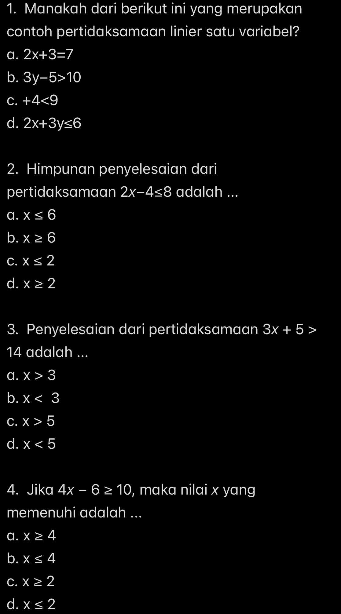 Manakah dari berikut ini yang merupakan
contoh pertidaksamaan linier satu variabel?
a. 2x+3=7
b. 3y-5>10
C. +4<9</tex>
d. 2x+3y≤ 6
2. Himpunan penyelesaian dari
pertidaksamaan 2x-4≤ 8 adalah ...
a. x≤ 6
b. x≥ 6
C. x≤ 2
d. x≥ 2
3. Penyelesaian dari pertidaksamaan 3x+5>
14 adalah ...
a. x>3
b. x<3</tex>
C. x>5
d. x<5</tex> 
4. Jika 4x-6≥ 10 , maka nilai x yang
memenuhi adalah ...
a. x≥ 4
b. x≤ 4
C. x≥ 2
d. x≤ 2