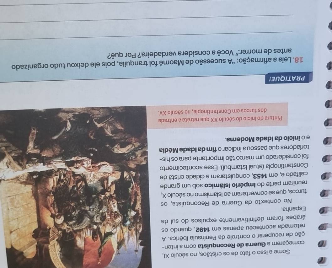 Some a isso o fato de os cristãos, no século XI, 
começarem a Guerra de Reconquista com a inten- 
ção de recuperar o controle da Península Ibérica. A 
retomada aconteceu apenas em 1492, quando os 
árabes foram definitivamente expulsos do sul da 
Espanha. 
No contexto da Guerra de Reconquista, os 
turcos, que se converteram ao Islamismo no século X, 
reuniram parte do Império Islâmico sob um grande 
califado e, em 1453, conquistaram a cidade cristã de 
Constantinopla (atual Istambul). Esse acontecimento 
foi considerado um marco tão importante para os his- 
toriadores que passou a indicar o fim da Idade Média 
e o início da Idade Moderna. 
Pintura do início do século XX que retrata a entrada 
dos turcos em Constantinopla, no século XV. 
PRATIQUE! 
18. Leia a afirmação: "A sucessão de Maomé foi tranquila, pois ele deixou tudo organizado 
antes de morrer." Você a considera verdadeira? Por quê? 
_ 
_ 
_