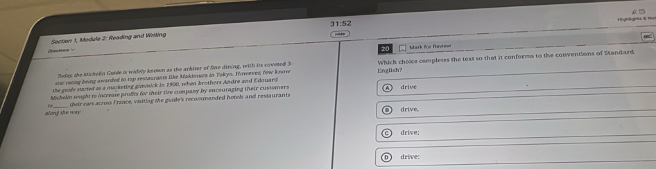 ighlights & Họ
Section 1, Module 2: Reading and Writing 31:52 Hide
Directions 
20 Mark for Review 15
star rating being awarded to top restaurants like Makimura in Tokyo. However; few know English? Which choice completes the text so that it conforms to the conventions of Standard
Today the Michelin Guide is widely known as the arbiter of fine dining, with its coveted 3
the guide started as a marketing gimmick in 1900, when brothers Andre and Edouard
Michelin sought to increase profits for their tire company by encouraging their customers drive
their cars across France, visiting the guide's recommended hotels and restaurants
along the way. drive,
drive;
D ) drive: