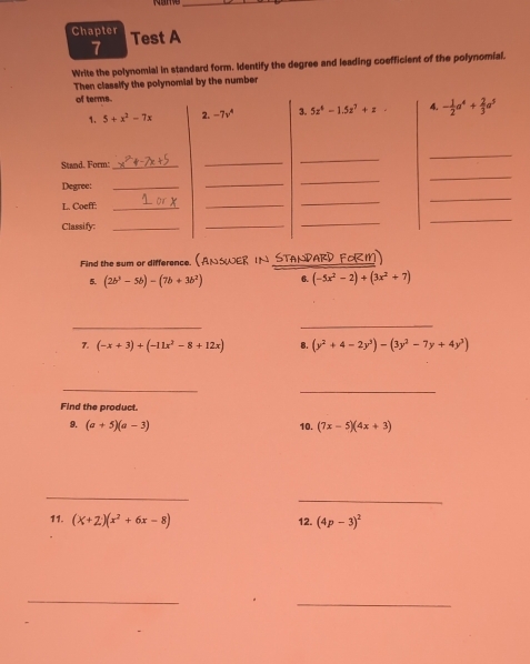 Chapter Test A 
7 
Write the polynomial in standard form. Identify the degree and leading coefficient of the polynomial. 
Then classify the polynomial by the number 
of terms. 
1. 5+x^2-7x 2. -7v^4 3. 5z^4-1.5z^7+z 4. - 1/2 a^4+ 2/3 a^5
Stand. Form!_ 
_ 
_ 
_ 
_ 
_ 
_ 
Degree:_ 
_ 
L. Coeff:_ 
_ 
_ 
Classify:_ 
_ 
_ 
_ 
Find the sum or difference. (AN SWER IN STANDARD FORM) 
5. (2b^3-5b)-(7b+3b^2) (-5x^2-2)+(3x^2+7)
_ 
_ 
7. (-x+3)+(-11x^2-8+12x) 8. (y^2+4-2y^3)-(3y^2-7y+4y^3)
_ 
_ 
Find the product. 
9. (a+5)(a-3) 10. (7x-5)(4x+3)
_ 
_ 
11. (X+2)(x^2+6x-8) 12. (4p-3)^2
_ 
_