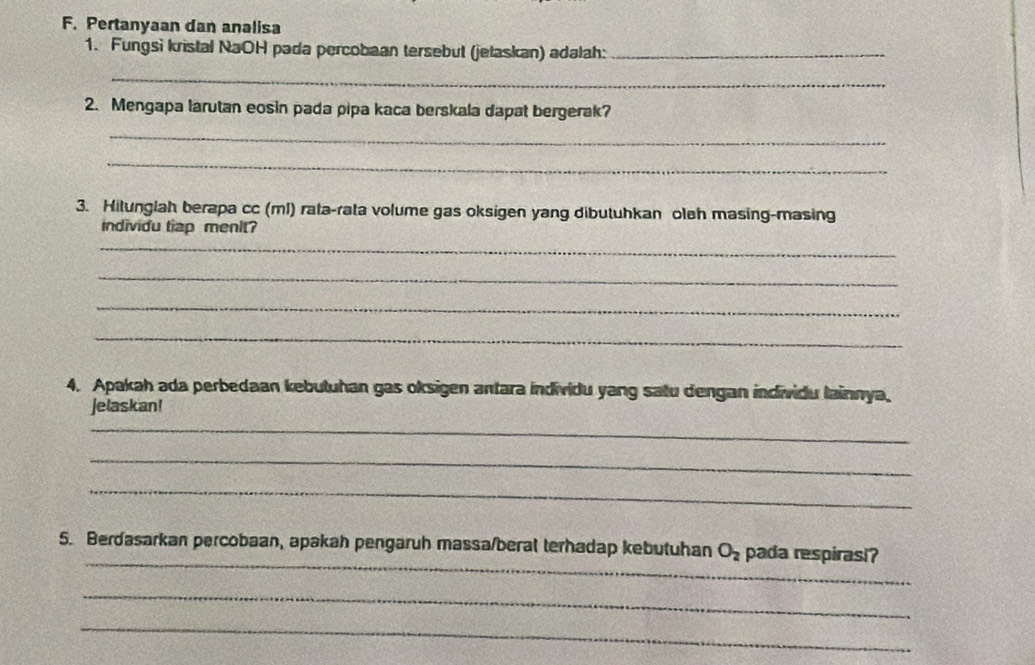 Pertanyaan dan analisa 
1. Fungsi kristal NaOH pada percobaan tersebut (jelaskan) adalah:_ 
_ 
2. Mengapa larutan eosin pada pipa kaca berskala dapat bergerak? 
_ 
_ 
3. Hitunglah berapa cc (ml) rata-rata volume gas oksigen yang dibutuhkan oleh masing-masing 
individu tiap menit? 
_ 
_ 
_ 
_ 
4. Apakah ada perbedaan kebutuhan gas oksigen antara individu yang satu dengan individu lainnya, 
jelaskan! 
_ 
_ 
_ 
_ 
5. Berdasarkan percobaan, apakah pengaruh massa/beral terhadap kebutuhan O_2 pada respirasi? 
_ 
_