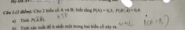 Họ tên SV 
Câu 1.(2 điểm): Cho 2 biến cố A yà B; biết rằng P(A)=0,3; P(B|overline A)=0,4. 
a) Tính P(overline A.overline B). 
b) Tính xác suất đề ít nhất một trong hai biến cổ xây ra.