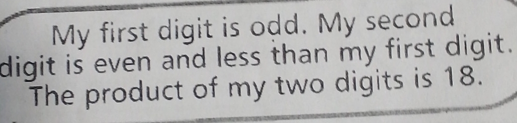 My first digit is odd. My second 
digit is even and less than my first digit. 
The product of my two digits is 18.