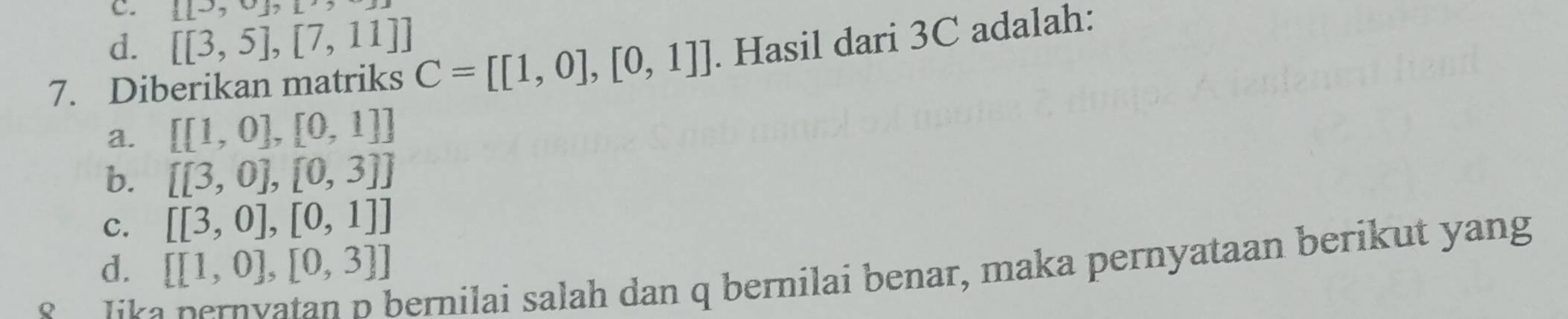  [to ,∪  ,
d. [[3,5],[7,11]]
7. Diberikan matriks C=[[1,0],[0,1]]. Hasil dari 3C adalah:
a. [[1,0],[0,1]]
b. [[3,0],[0,3]]
c. [[3,0],[0,1]]
d. [[1,0],[0,3]]
S lika
bernilai salah dan q bernilai benar, maka pernyataan berikut yang