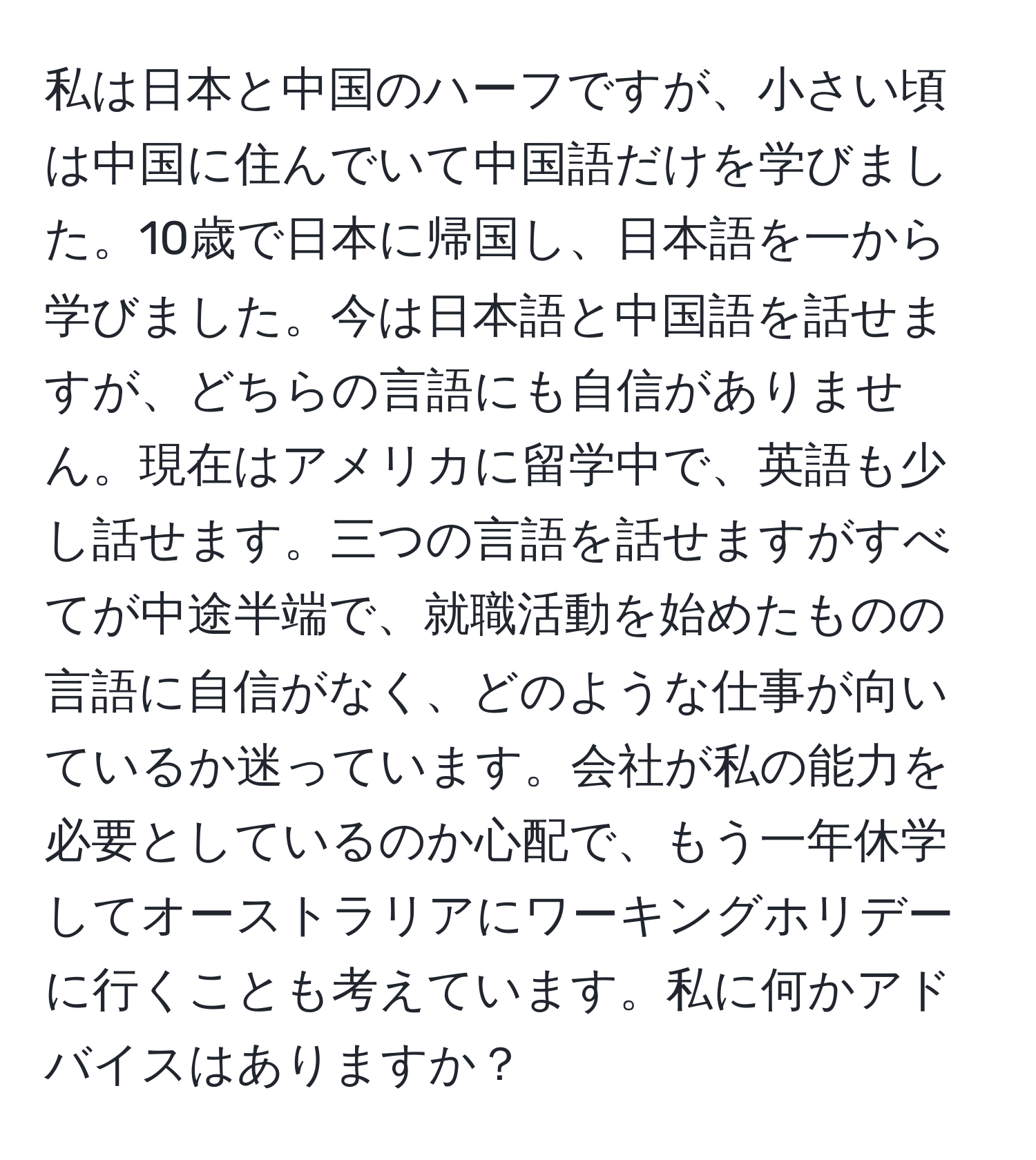 私は日本と中国のハーフですが、小さい頃は中国に住んでいて中国語だけを学びました。10歳で日本に帰国し、日本語を一から学びました。今は日本語と中国語を話せますが、どちらの言語にも自信がありません。現在はアメリカに留学中で、英語も少し話せます。三つの言語を話せますがすべてが中途半端で、就職活動を始めたものの言語に自信がなく、どのような仕事が向いているか迷っています。会社が私の能力を必要としているのか心配で、もう一年休学してオーストラリアにワーキングホリデーに行くことも考えています。私に何かアドバイスはありますか？