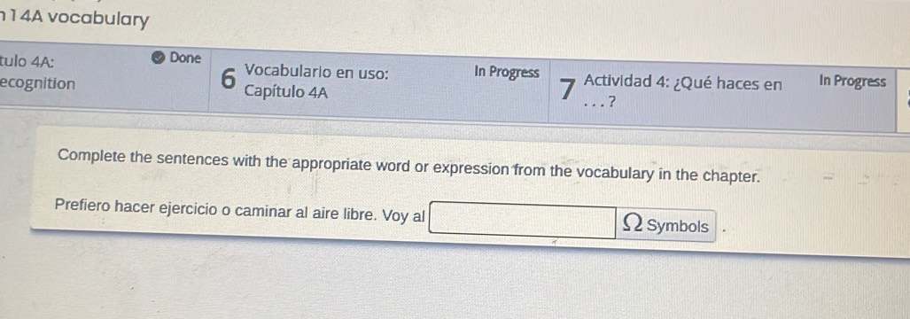 1 4A vocabulary 
tulo 4A: Done In Progress 
6 Vocabulario en uso: 
ecognition Capítulo 4A 7 Actividad 4: ¿Qué haces en In Progress 
_? 
Complete the sentences with the appropriate word or expression from the vocabulary in the chapter. 
Prefiero hacer ejercicio o caminar al aire libre. Voy al ΩSymbols