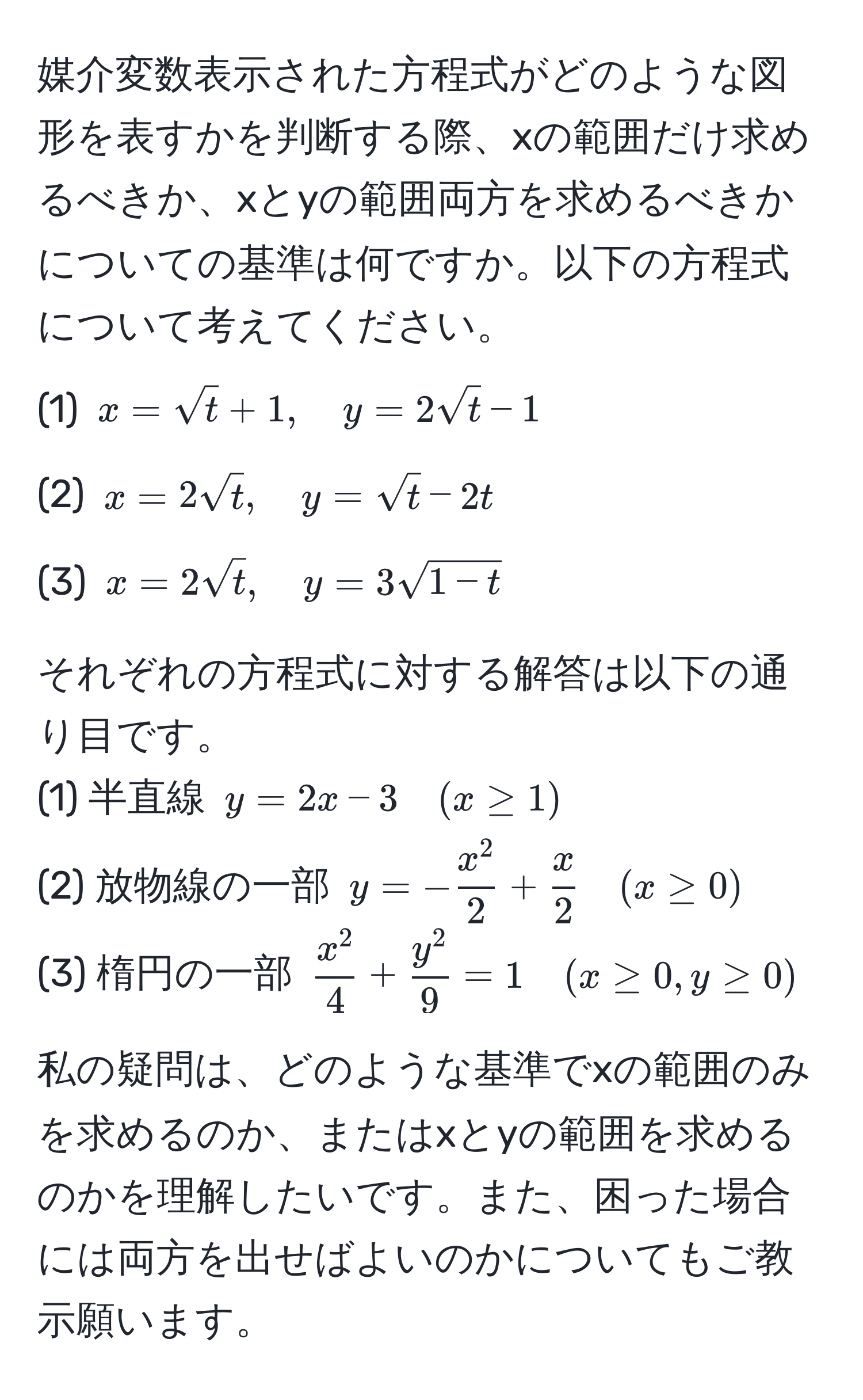 媒介変数表示された方程式がどのような図形を表すかを判断する際、xの範囲だけ求めるべきか、xとyの範囲両方を求めるべきかについての基準は何ですか。以下の方程式について考えてください。  
(1) $x = sqrt(t) + 1, quad y = 2sqrt(t) - 1$  
(2) $x = 2sqrt(t), quad y = sqrt(t) - 2t$  
(3) $x = 2sqrt(t), quad y = 3sqrt(1 - t)$  

それぞれの方程式に対する解答は以下の通り目です。  
(1) 半直線 $y = 2x - 3 quad (x ≥ 1)$  
(2) 放物線の一部 $y = -fracx^22 +  x/2  quad (x ≥ 0)$  
(3) 楕円の一部 $fracx^24 + fracy^29 = 1 quad (x ≥ 0, y ≥ 0)$  

私の疑問は、どのような基準でxの範囲のみを求めるのか、またはxとyの範囲を求めるのかを理解したいです。また、困った場合には両方を出せばよいのかについてもご教示願います。