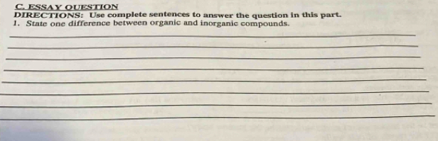 ESSAY QUESTION 
DIRECTIONS: Use complete sentences to answer the question in this part. 
1. State one difference between organic and inorganic compounds. 
_ 
_ 
_ 
_ 
_ 
_ 
_ 
_