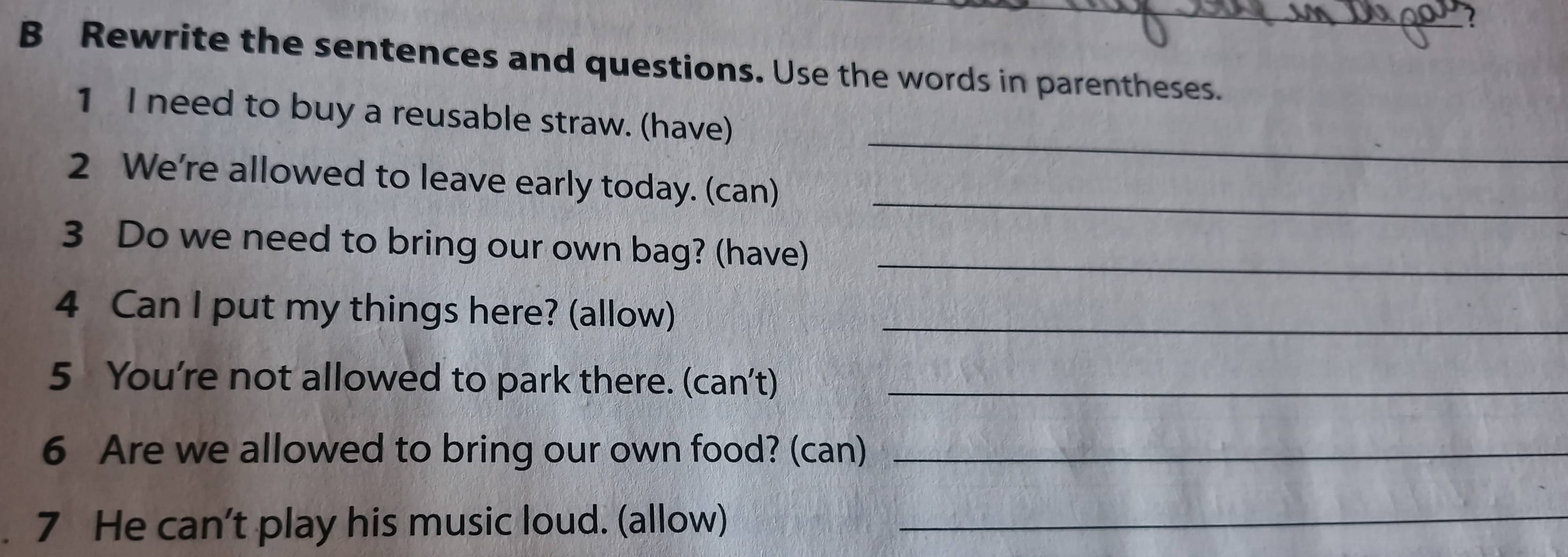 Rewrite the sentences and questions. Use the words in parentheses. 
_ 
1 I need to buy a reusable straw. (have) 
_ 
2 We're allowed to leave early today. (can) 
3 Do we need to bring our own bag? (have)_ 
4 Can I put my things here? (allow)_ 
5 You're not allowed to park there. (can’t)_ 
6 Are we allowed to bring our own food? (can)_ 
7 He can't play his music loud. (allow)_