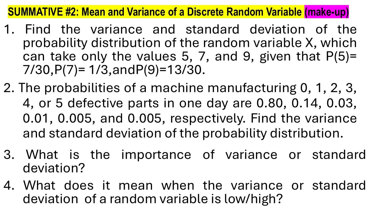 SUMMATIVE #2: Mean and Variance of a Discrete Random Variable (make-up) 
1. Find the variance and standard deviation of the 
probability distribution of the random variable X, which 
can take only the values 5, 7, and 9, given that P(5)=
7/30, P(7)=1/3 ,and P(9)=13/30. 
2. The probabilities of a machine manufacturing 0, 1, 2, 3,
4, or 5 defective parts in one day are 0.80, 0.14, 0.03,
0.01, 0.005, and 0.005, respectively. Find the variance 
and standard deviation of the probability distribution. 
3. What is the importance of variance or standard 
deviation? 
4. What does it mean when the variance or standard 
deviation of a random variable is low/high?