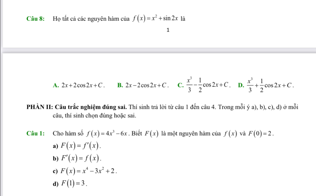 Họ tất cả các nguyên hàm của f(x)=x^2+sin 2x1a
1
A. 2x+2cos 2x+C. B. 2x-2cos 2x+C. C.  x^3/3 - 1/2 cos 2x+C. D.  x^3/3 + 1/2 cos 2x+C. 
PHÀN II: Câu trắc nghiệm đúng sai. Thí sinh trả lời từ câu 1 đến câu 4. Trong mỗi ý a), b), c), d) ở mỗi
câu, thí sinh chọn đúng hoặc sai.
Câu 1: Cho hàm số f(x)=4x^3-6x. Biết F(x) là một nguyên hàm của f(x) và F(0)=2.
a) F(x)=f'(x).
b) F'(x)=f(x).
c) F(x)=x^4-3x^2+2.
d) F(1)=3.