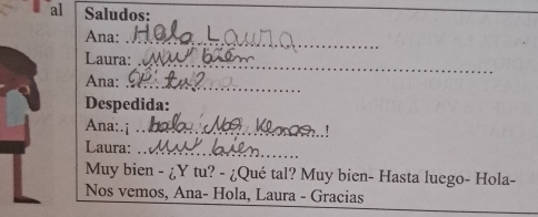 al Saludos: 
_ 
Ana: 
_ 
Laura: 
_ 
Ana:_ 
Despedida: 
Ana:.i_ 
Laura:_ 
Muy bien - ¿Y tu? - ¿Qué tal? Muy bien- Hasta luego- Hola- 
Nos vemos, Ana- Hola, Laura - Gracias