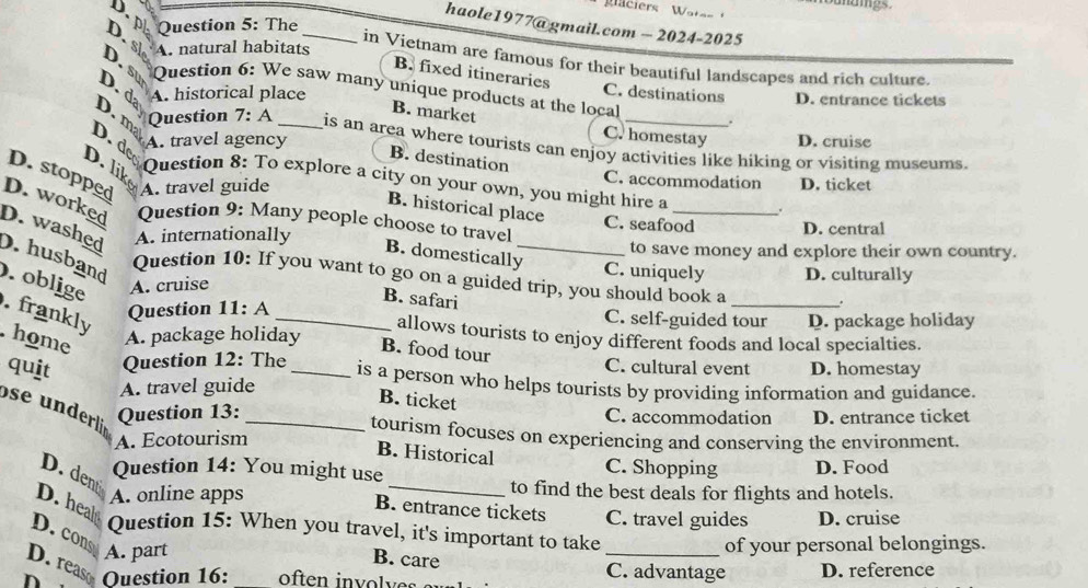 D,
glaciers Wates 
D. Question 5: The
haole1977@gmail.com - 2024-2025
D. sl A. natural habitats_
in Vietnam are famous for their beautiful landscapes and rich culture.
D. su
B. fixed itineraries
Question 6: We saw many unique products at the local .
D. m D. d A. historical place
C. destinations D. entrance tickets
B. market
C. homestay
D. d A. travel agency D. cruise
Question 7: A is an area where tourists can enjoy activities like hiking or visiting museums.
B. destination
D. lik
D. stopped A. travel guide D. ticket
C. accommodation
Question 8: To explore a city on your own, you might hire a .
B. historical place
D. worked Question 9: Many people choose to travel
C. seafood D. central
D. washed A. internationally _to save money and explore their own country.
B. domestically
D. husband
C. uniquely D. culturally
Question 10: If you want to go on a guided trip, you should book a
. oblige A. cruise
B. safari
. frankly
Question 11: A
_
C. self-guided tour
home
A. package holiday D. package holiday
allows tourists to enjoy different foods and local specialties.
B. food tour
quit Question 12: The _D. homestay
C. cultural event
is a person who helps tourists by providing information and guidance.
A. travel guide
B. ticket
s nder Question 13: _C. accommodation D. entrance ticket
tourism focuses on experiencing and conserving the environment.
A. Ecotourism
B. Historical
Question 14: You might use C. Shopping D. Food
D. dent
A. online apps
_to find the best deals for flights and hotels.
D. heal
B. entrance tickets C. travel guides D. cruise
Question 15: When you travel, it's important to take
D. cons
A. part _of your personal belongings.
B. care
D. reaso
n Question 16: _C. advantage D. reference