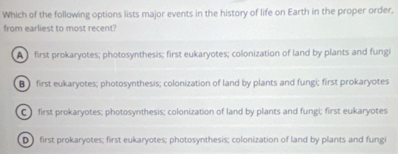 Which of the following options lists major events in the history of life on Earth in the proper order,
from earliest to most recent?
A first prokaryotes; photosynthesis; first eukaryotes; colonization of land by plants and fungi
B first eukaryotes; photosynthesis; colonization of land by plants and fungi; first prokaryotes
C first prokaryotes; photosynthesis; colonization of land by plants and fungi; first eukaryotes
D first prokaryotes; first eukaryotes; photosynthesis; colonization of land by plants and fungi