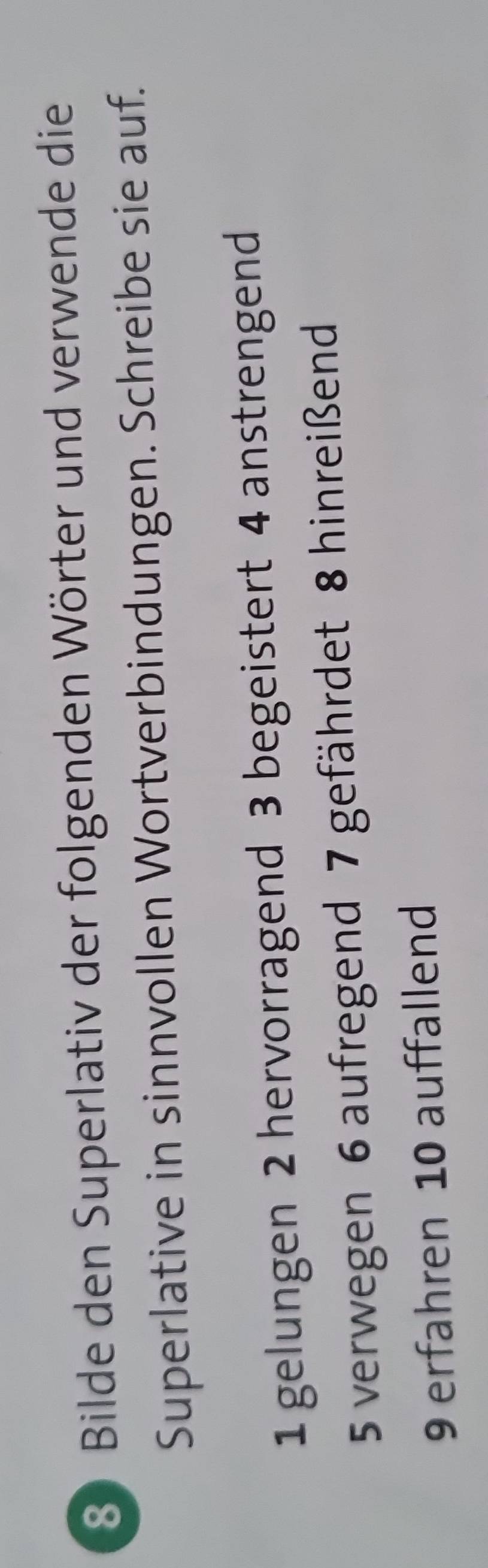 Bilde den Superlativ der folgenden Wörter und verwende die 
Superlative in sinnvollen Wortverbindungen. Schreibe sie auf. 
1 gelungen 2 hervorragend 3 begeistert 4 anstrengend 
5 verwegen 6 aufregend 7 gefährdet 8 hinreißend 
9 erfahren 10 auffallend