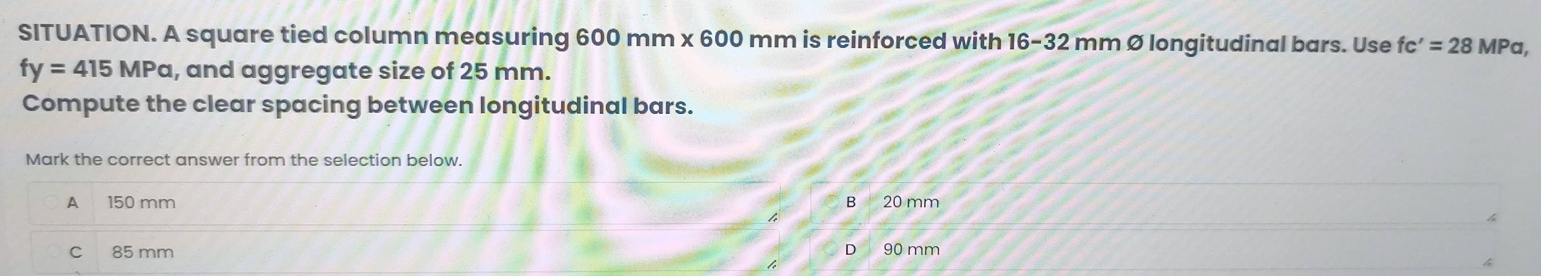 SITUATION. A square tied column measuring 600 mm x 600 mm is reinforced with 16-32 mm Ø longitudinal bars. Use fc'=28MPa,
fy=415MPa , and aggregate size of 25 mm.
Compute the clear spacing between longitudinal bars.
Mark the correct answer from the selection below.
A 150 mm B20mm
C 85 mm D90mm