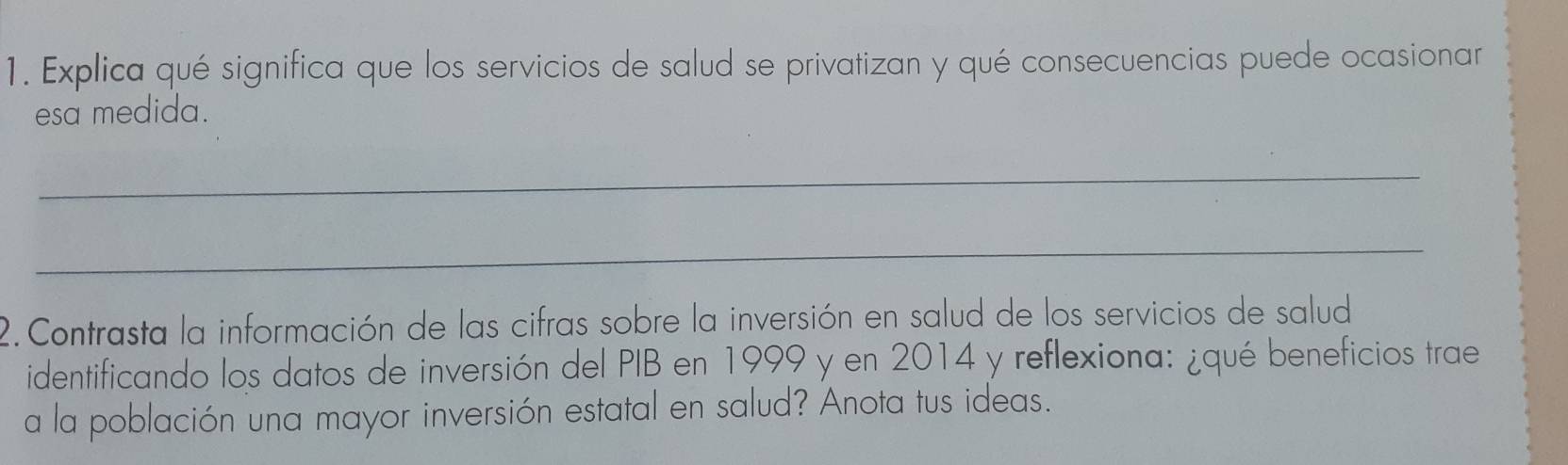 Explica qué significa que los servicios de salud se privatizan y qué consecuencias puede ocasionar 
esa medida. 
_ 
_ 
2. Contrasta la información de las cifras sobre la inversión en salud de los servicios de salud 
identificando los datos de inversión del PIB en 1999 y en 2014 y reflexiona: ¿qué beneficios trae 
a la población una mayor inversión estatal en salud? Anota tus ideas.