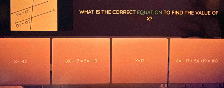 WHAT IS THE CORRECT EQUATION TO FIND THE VALUE OF
X?
X=-12
8X-17=5X+19
X=12
8X-17+5X+19=180