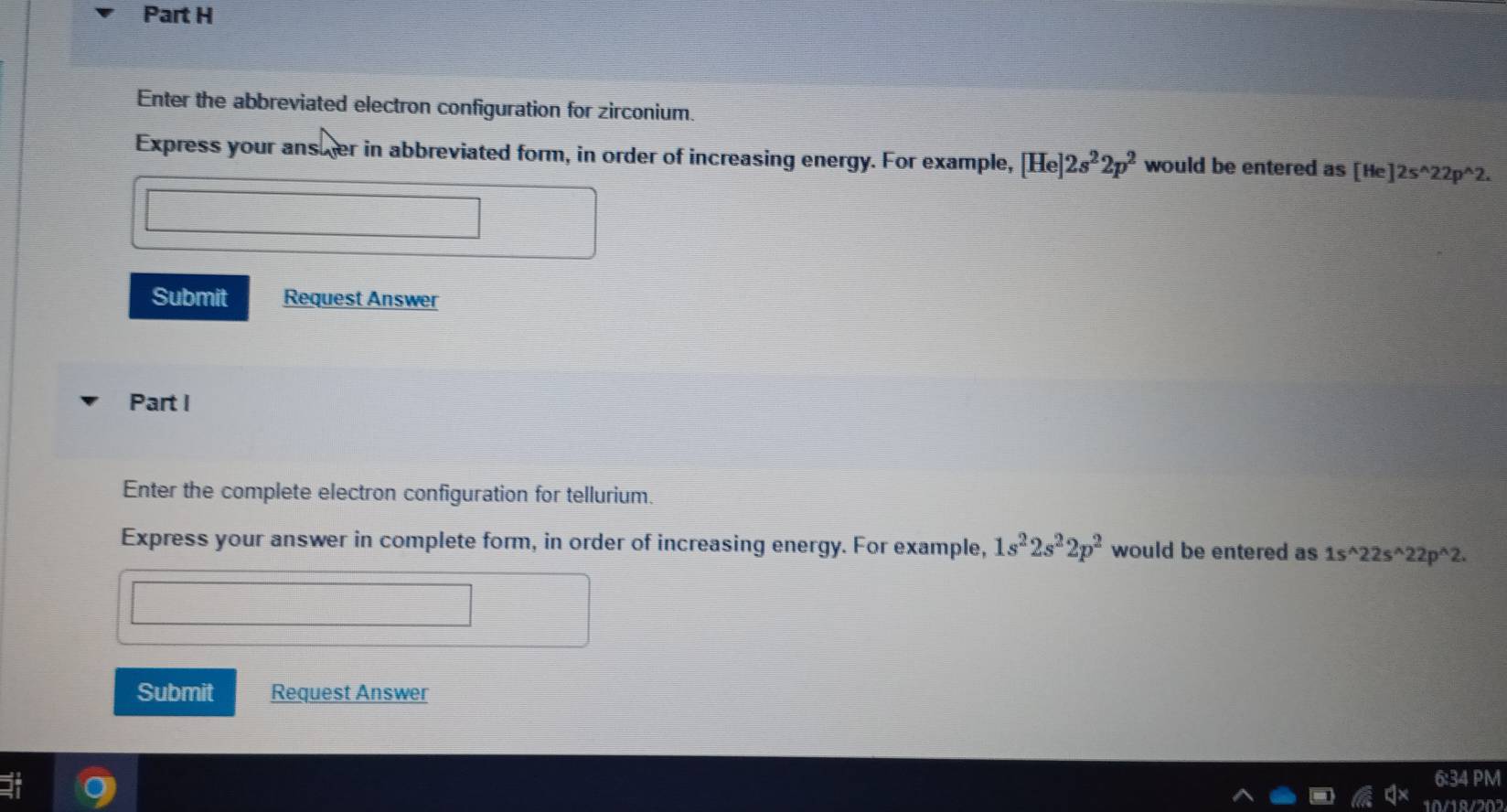 Enter the abbreviated electron configuration for zirconium. 
Express your ansher in abbreviated form, in order of increasing energy. For example, [He]2s^22p^2 would be entered as [He]2s^(wedge)22p^(wedge)2. 
Submit Request Answer 
Part I 
Enter the complete electron configuration for tellurium. 
Express your answer in complete form, in order of increasing energy. For example, 1s^22s^22p^2 would be entered as 1s^(wedge)22s^(wedge)22p^(wedge)2. 
Submit Request Answer 
6:34 PM