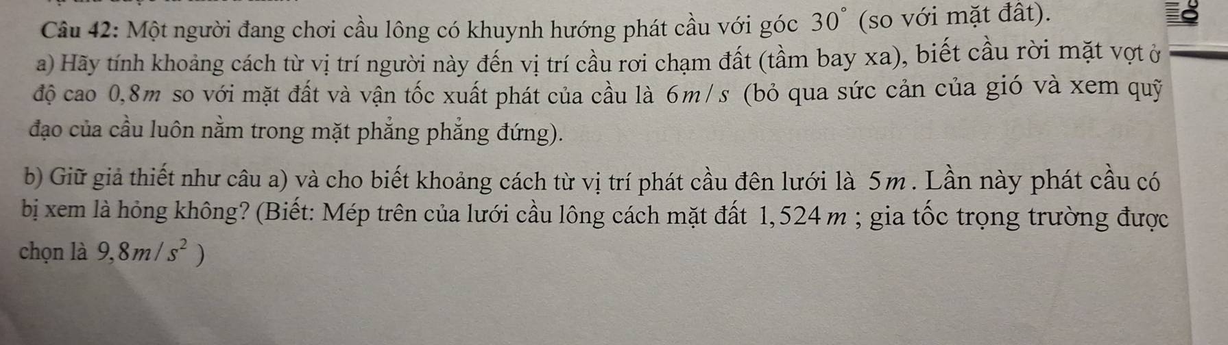 Một người đang chơi cầu lông có khuynh hướng phát cầu với góc 30° (so với mặt đất). 
a) Hãy tính khoảng cách từ vị trí người này đến vị trí cầu rơi chạm đất (tầm bay xa), biết cầu rời mặt vợt ở 
độ cao 0,8m so với mặt đất và vận tốc xuất phát của cầu là 6m/s (bỏ qua sức cản của gió và xem quỹ 
đạo của cầu luôn nằm trong mặt phẳng phẳng đứng). 
b) Giữ giả thiết như câu a) và cho biết khoảng cách từ vị trí phát cầu đên lưới là 5m. Lần này phát cầu có 
bị xem là hỏng không? (Biết: Mép trên của lưới cầu lông cách mặt đất 1,524 m; gia tốc trọng trường được 
chọn là 9,8m/s^2 )