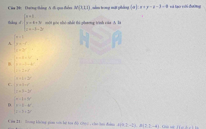 Đường thắng △ di qua điểm M(3;1;1) , nằm trong mặt phẳng ; (α) x+y-z-3=0 và tạo với đường
thằng d:beginarrayl x=1 y=4+3t z=-3-2tendarray. một góc nhỏ nhất thì phương trình của △ li
A. beginarrayl x=1 y=-t'. z=2t'endarray.
B. beginarrayl x=8+5t^(3=) y=-3-4t'. z=2+t'endarray.
C. beginarrayl x=1+2r' y=1-t' z=3-2t'endarray.
D. beginarrayl x-1+5t' y-1-4t', z=3+2t'endarray.
Câu 21: Trong không gian với hệ tọa độ Oxyz , cho hai điểm A(0;2;-2endpmatrix , Bbeginpmatrix 2;2;-4). Giâ sử I(a:b:c) là