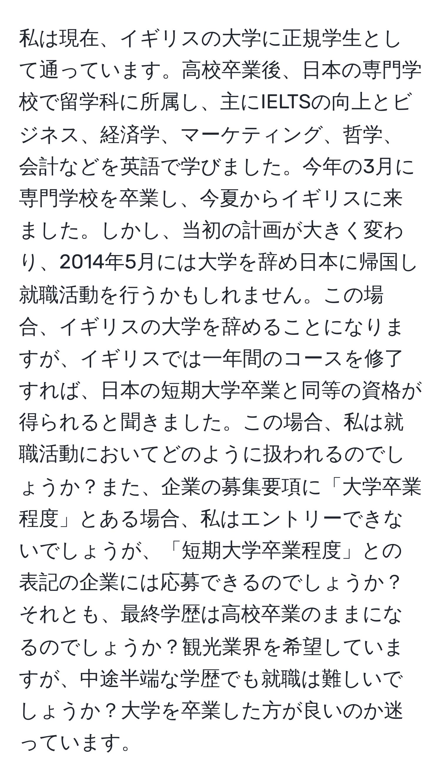 私は現在、イギリスの大学に正規学生として通っています。高校卒業後、日本の専門学校で留学科に所属し、主にIELTSの向上とビジネス、経済学、マーケティング、哲学、会計などを英語で学びました。今年の3月に専門学校を卒業し、今夏からイギリスに来ました。しかし、当初の計画が大きく変わり、2014年5月には大学を辞め日本に帰国し就職活動を行うかもしれません。この場合、イギリスの大学を辞めることになりますが、イギリスでは一年間のコースを修了すれば、日本の短期大学卒業と同等の資格が得られると聞きました。この場合、私は就職活動においてどのように扱われるのでしょうか？また、企業の募集要項に「大学卒業程度」とある場合、私はエントリーできないでしょうが、「短期大学卒業程度」との表記の企業には応募できるのでしょうか？それとも、最終学歴は高校卒業のままになるのでしょうか？観光業界を希望していますが、中途半端な学歴でも就職は難しいでしょうか？大学を卒業した方が良いのか迷っています。