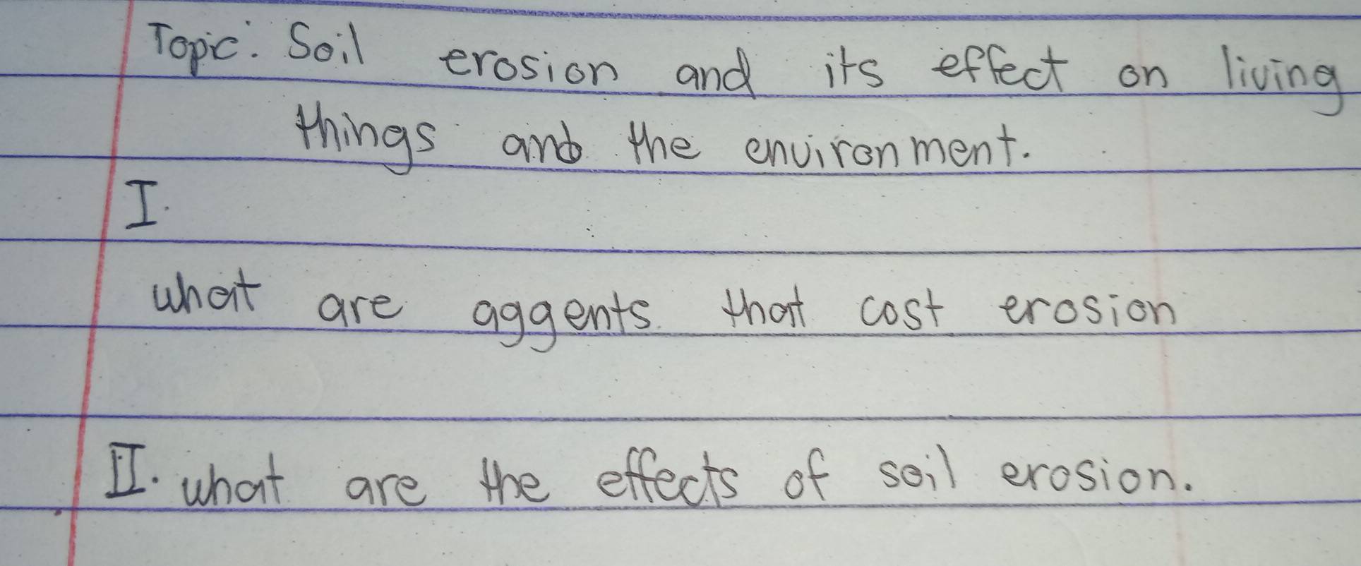 Topic. Soil erosion and its effect on living 
things and the environment. 
I 
what are aggents that cost erosion 
I what are the effects of soil erosion.