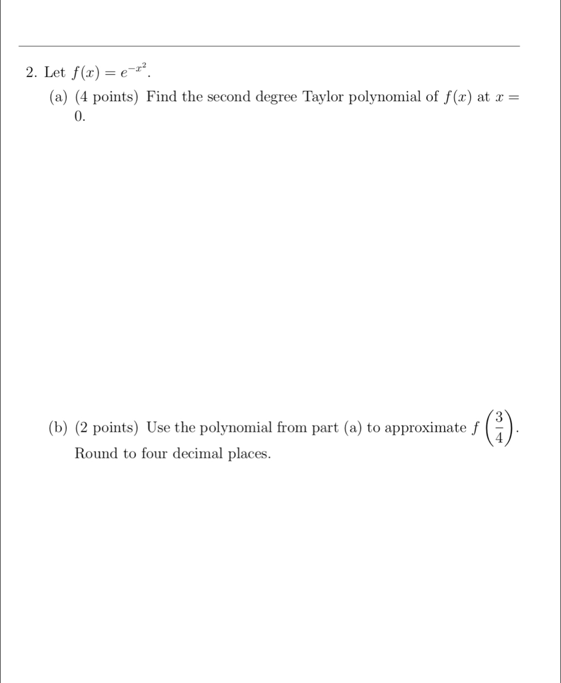 Let f(x)=e^(-x^2). 
(a) (4 points) Find the second degree Taylor polynomial of f(x) at x=
0. 
(b) (2 points) Use the polynomial from part (a) to approximate f( 3/4 ). 
Round to four decimal places.