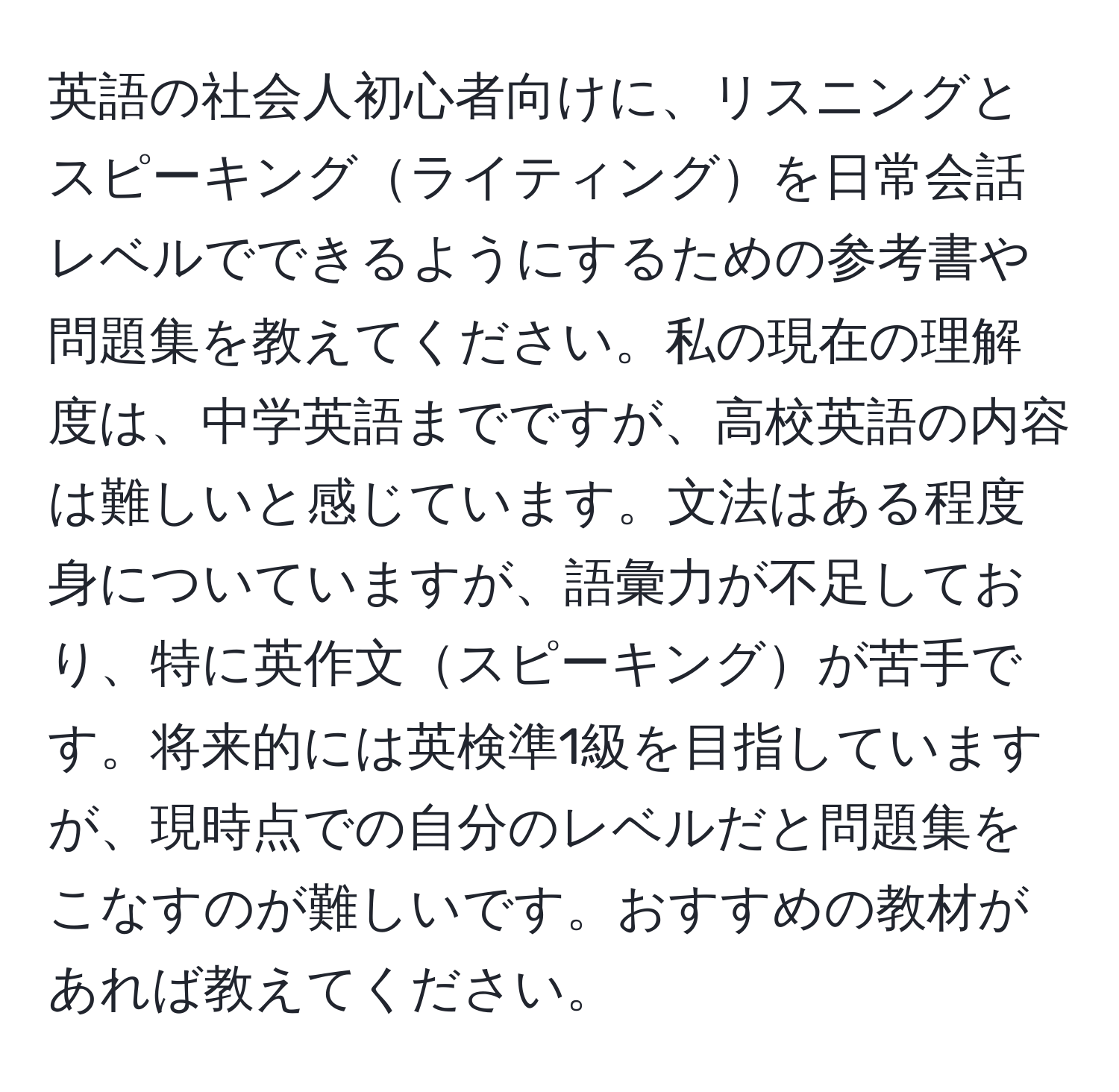 英語の社会人初心者向けに、リスニングとスピーキングライティングを日常会話レベルでできるようにするための参考書や問題集を教えてください。私の現在の理解度は、中学英語までですが、高校英語の内容は難しいと感じています。文法はある程度身についていますが、語彙力が不足しており、特に英作文スピーキングが苦手です。将来的には英検準1級を目指していますが、現時点での自分のレベルだと問題集をこなすのが難しいです。おすすめの教材があれば教えてください。